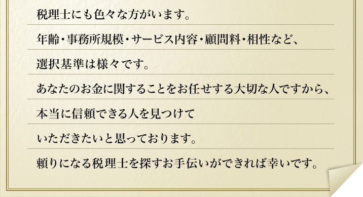 税理士にも色々な方がいます。年齢・事務所規模・サービス内容・顧問料・相性など、選択基準は様々です。あなたのお金に関することをお任せする大切な人ですから、本当に信頼できる人を見つけていただきたいと思っております。頼りになる税理士を探すお手伝いができれば幸いです。