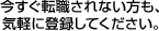 今すぐ転職されない方も気軽に登録してください。