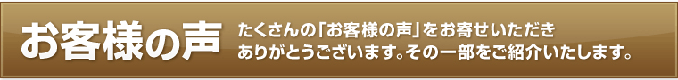 お客様の声～たくさんの「お客様の声」をお寄せいただきありがとうございます。その一部をご紹介いたします。