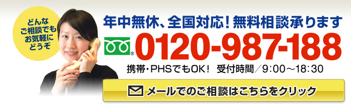 年中無休、全国対応！無料相談承ります　フリーダイアル：0120-987-188（携帯・PHSでもOK！ 受付時間9:00～18:30）どんなご相談でもお気軽にどうぞ