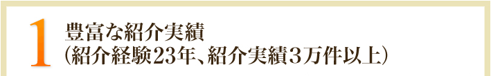 1.豊富な紹介実績（紹介経験10年、紹介実績3万件以上）