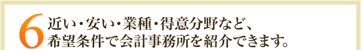 5.近い･安い・業種・得意分野など、希望条件で会計事務所を紹介できます。