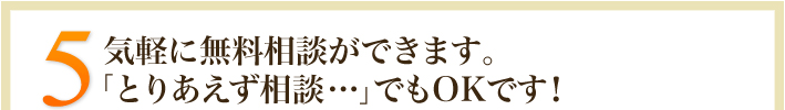 5.気軽に無料相談ができます。「とりあえず相談・・・」でもOKです！