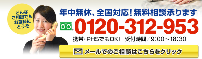 年中無休、全国対応！無料相談承ります　フリーダイアル：0120-312-953（携帯・PHSでもOK！ 受付時間9:00～18:30）どんなご相談でもお気軽にどうぞ