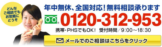 年中無休、全国対応！無料相談承ります　フリーダイアル：0120-312-953（携帯・PHSでもOK！ 受付時間9:00～18:30）どんなご相談でもお気軽にどうぞ