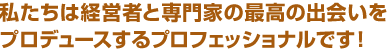 私たちは経営者と専門家の最高の出会いをプロデュースするプロフェッショナルです！