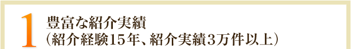 1.豊富な紹介実績（紹介経験15年、紹介実績3万件以上）