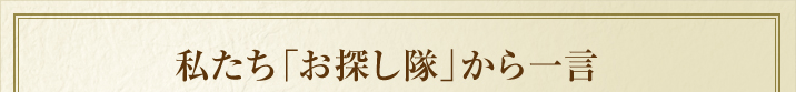 私たち「お探し隊」から一言