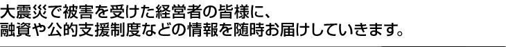 大震災で被害を受けた経営者の皆様に、融資や公的支援制度などの情報を随時お届けしていきます。